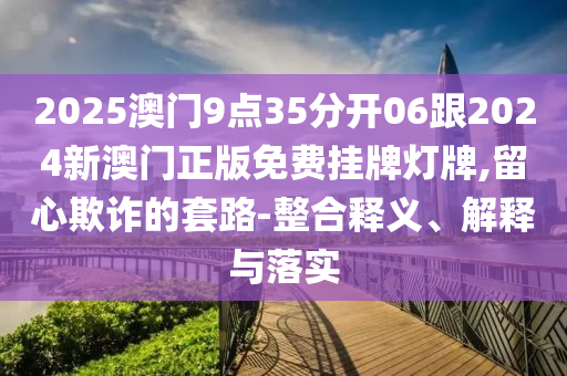 2025澳門9點35分開06跟2024新澳門正版免費掛牌燈牌,留心欺詐的套路-整合釋義、解釋與落實